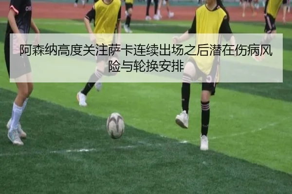 阿森纳高度关注萨卡连续出场之后潜在伤病风险与轮换安排