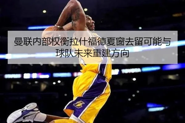 曼联内部权衡拉什福德夏窗去留可能与球队未来重建方向