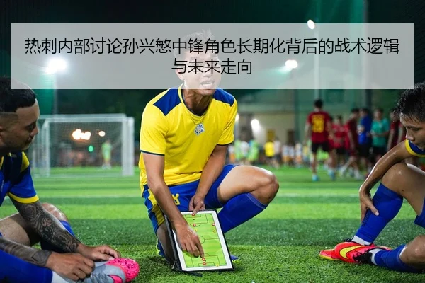 热刺内部讨论孙兴慜中锋角色长期化背后的战术逻辑与未来走向